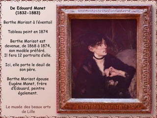De Edouard Manet 
(1832-1883) 
Berthe Morisot à l’éventail 
Tableau peint en 1874 
Berthe Morisot est 
devenue, de 1868 à 1874, 
son modèle préféré. 
Il fera 12 portraits d’elle. 
Ici, elle porte le deuil de 
son père. 
Berthe Morisot épouse 
Eugène Manet, frère 
d’Edouard, peintre 
également. 
 