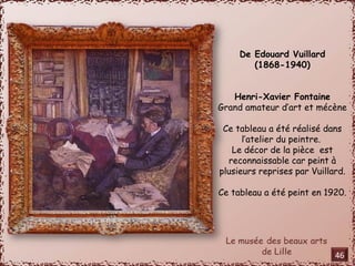 De Edouard Vuillard 
(1868-1940) 
Henri-Xavier Fontaine 
Grand amateur d’art et mécène 
Ce tableau a été réalisé dans 
l’atelier du peintre. 
Le décor de la pièce est 
reconnaissable car peint à 
plusieurs reprises par Vuillard. 
Ce tableau a été peint en 1920. 
46 
 