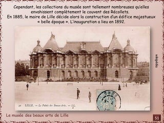 Cependant, les collections du musée sont tellement nombreuses qu’elles 
envahissent complètement le couvent des Récollets. 
En 1885, le maire de Lille décide alors la construction d’un édifice majestueux 
« belle époque ». L’inauguration a lieu en 1892. 
51 
 