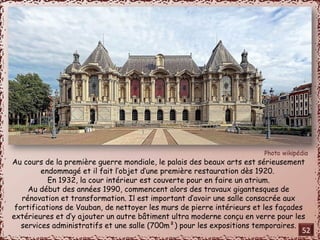 Au cours de la première guerre mondiale, le palais des beaux arts est sérieusement 
endommagé et il fait l’objet d’une première restauration dès 1920. 
En 1932, la cour intérieur est couverte pour en faire un atrium. 
Au début des années 1990, commencent alors des travaux gigantesques de 
rénovation et transformation. Il est important d’avoir une salle consacrée aux 
fortifications de Vauban, de nettoyer les murs de pierre intérieurs et les façades 
extérieures et d’y ajouter un autre bâtiment ultra moderne conçu en verre pour les 
services administratifs et une salle (700m²) pour les expositions temporaires. 52 
 