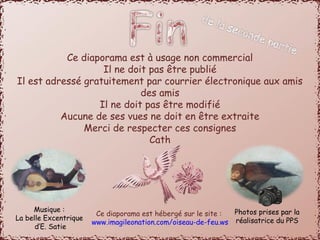 Ce diaporama est à usage non commercial 
Il ne doit pas être publié 
Il est adressé gratuitement par courrier électronique aux amis 
des amis 
Il ne doit pas être modifié 
Aucune de ses vues ne doit en être extraite 
Merci de respecter ces consignes 
Cath 
Ce diaporama est hébergé sur le site : 
www.imagileonation.com/oiseau-de-feu.ws 
Musique : 
La belle Excentrique 
d’E. Satie 
Photos prises par la 
réalisatrice du PPS 
