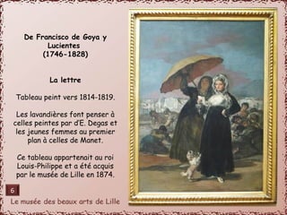 De Francisco de Goya y 
Lucientes 
(1746-1828) 
La lettre 
Tableau peint vers 1814-1819. 
Les lavandières font penser à 
celles peintes par d’E. Degas et 
les jeunes femmes au premier 
plan à celles de Manet. 
Ce tableau appartenait au roi 
Louis-Philippe et a été acquis 
par le musée de Lille en 1874. 
6 
 