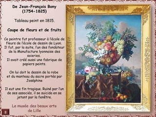 De Jean-François Bony 
(1754-1825) 
Tableau peint en 1815. 
Coupe de fleurs et de fruits 
Ce peintre fut professeur à l’école de 
fleurs de l’école de dessin de Lyon. 
Il fut, par la suite, l’un des fondateur 
de la Manufacture lyonnaise des 
soieries. 
Il avait créé aussi une fabrique de 
papiers peints. 
On lui doit le dessin de la robe 
et du manteau du sacre portés par 
Joséphine 
Il eut une fin tragique. Ruiné par l’un 
de ses associés, il se suicida en se 
jetant par la fenêtre. 
8 
 