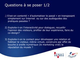 Questions à se poser 1/2
1) S’est-on contenté « d’automatiser le passé » en transposant
simplement sur Internet ou sur des audioguides des
pratiques passées ?
2) Exploite-t-on l’interactivité pour dialoguer, recueillir
l’opinion des visiteurs, profiter de leur expérience, faire du
co-design?
3) Exploite-t-on le contact pour développer une relation et
fidéliser le visiteur, même virtuel, construire par effet de
bouche à oreille numérique (le marketing viral) la
réputation du musée ?
 