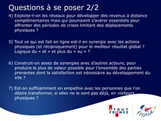 Questions à se poser 2/2
4) Exploite-t-on les réseaux pour développer des revenus à distance
complémentaires mais qui pourraient s’avérer essentiels pour
affronter des périodes de crises limitant des déplacements
physiques ?
5) Tout ce qui est fait en ligne est-il en synergie avec les actions
physiques (et réciproquement) pour le meilleur résultat global ?
Logique du « et » et plus du « ou » ?
6) Construit-on assez de synergies avec d’autres acteurs, pour
produire le plus de valeur possible pour l’ensemble des parties
prenantes dont la satisfaction est nécessaire au développement du
site ?
7) Est-on suffisamment en empathie avec les personnes que l’on
désire transformer, si elles ne le sont pas déjà, en visiteurs
physiques ?
 