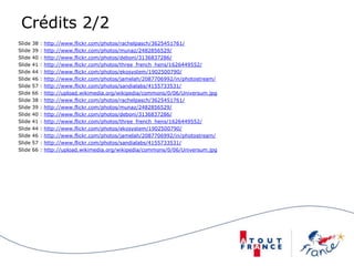 Crédits 2/2
Slide 38 : http://www.flickr.com/photos/rachelpasch/3625451761/
Slide 39 : http://www.flickr.com/photos/munaz/2482856529/
Slide 40 : http://www.flickr.com/photos/deboni/3136837286/
Slide 41 : http://www.flickr.com/photos/three_french_hens/1626449552/
Slide 44 : http://www.flickr.com/photos/ekosystem/1902500790/
Slide 46 : http://www.flickr.com/photos/jamelah/2087706992/in/photostream/
Slide 57 : http://www.flickr.com/photos/sandialabs/4155733531/
Slide 66 : http://upload.wikimedia.org/wikipedia/commons/0/06/Universum.jpg
Slide 38 : http://www.flickr.com/photos/rachelpasch/3625451761/
Slide 39 : http://www.flickr.com/photos/munaz/2482856529/
Slide 40 : http://www.flickr.com/photos/deboni/3136837286/
Slide 41 : http://www.flickr.com/photos/three_french_hens/1626449552/
Slide 44 : http://www.flickr.com/photos/ekosystem/1902500790/
Slide 46 : http://www.flickr.com/photos/jamelah/2087706992/in/photostream/
Slide 57 : http://www.flickr.com/photos/sandialabs/4155733531/
Slide 66 : http://upload.wikimedia.org/wikipedia/commons/0/06/Universum.jpg
 