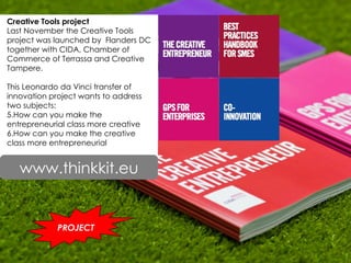 Creative Tools project  Last November the Creative Tools project was launched by  Flanders DC together with CIDA, Chamber of Commerce of Terrassa and Creative Tampere.  This Leonardo da Vinci transfer of innovation project wants to address two subjects: How can you make the entrepreneurial class more creative  How can you make the creative class more entrepreneurial www.thinkkit.eu PROJECT www.thinkkit.eu 