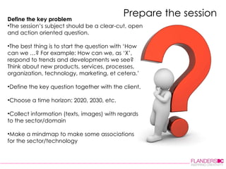 Prepare the session Define the key problem  The session’s subject should be a clear-cut, open and action oriented question.  The best thing is to start the question with ‘How can we …? For example: How can we, as ‘X’, respond to trends and developments we see? Think about new products, services, processes, organization, technology, marketing, et cetera.’  Define the key question together with the client. Choose a time horizon: 2020, 2030, etc. Collect information (texts, images) with regards to the sector/domain Make a mindmap to make some associations for the sector/technology     