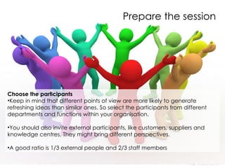Prepare the session Choose the participants  Keep in mind that different points of view are more likely to generate refreshing ideas than similar ones. So select the participants from different departments and functions within your organisation.  You should also invite external participants, like customers, suppliers and knowledge centres. They might bring different perspectives.  A good ratio is 1/3 external people and 2/3 staff members    