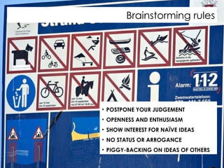 Brainstorming rules POSTPONE YOUR JUDGEMENT OPENNESS AND ENTHUSIASM SHOW INTEREST FOR NAÏVE IDEAS NO STATUS OR ARROGANCE PIGGY-BACKING ON IDEAS OF OTHERS 