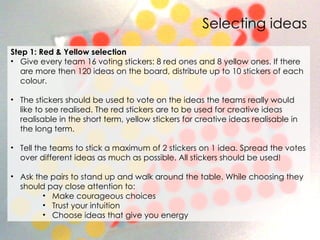 Selecting ideas Step 1: Red & Yellow selection Give every team 16 voting stickers: 8 red ones and 8 yellow ones. If there are more then 120 ideas on the board, distribute up to 10 stickers of each colour.    The stickers should be used to vote on the ideas the teams really would like to see realised. The red stickers are to be used for creative ideas realisable in the short term, yellow stickers for creative ideas realisable in the long term.  Tell the teams to stick a maximum of 2 stickers on 1 idea. Spread the votes over different ideas as much as possible. All stickers should be used!  Ask the pairs to stand up and walk around the table. While choosing they should pay close attention to:  Make courageous choices  Trust your intuition  Choose ideas that give you energy 