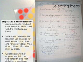 Selecting ideas Step 1: Red & Yellow selection Ask someone to read out loud the voted ideas. Start with the most popular ideas.  Write them down on the flipchart: use one side for red ideas and the other one for yellow ideas. Write down at least 12 and at most 20 ideas.  Quickly ask whether anyone  wants to use a wildcard:  an idea that definitely should have been chosen but was not .  
