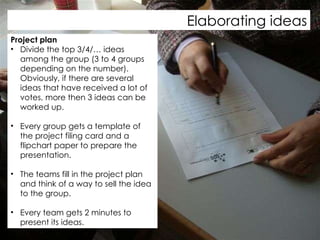 Elaborating ideas Project plan Divide the top 3/4/… ideas among the group (3 to 4 groups depending on the number). Obviously, if there are several ideas that have received a lot of votes, more then 3 ideas can be worked up.  Every group gets a template of the project filing card and a flipchart paper to prepare the presentation.  The teams fill in the project plan and think of a way to sell the idea to the group.  Every team gets 2 minutes to present its ideas.  