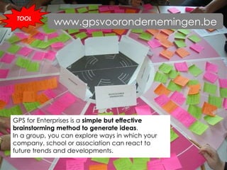 GPS for Enterprises is a  simple but effective brainstorming method to generate ideas .  In a group, you can explore ways in which your company, school or association can react to future trends and developments. TOOL www.gpsvoorondernemingen.be 