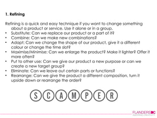 1. Refining Refining is a quick and easy technique if you want to change something about a product or service. Use it alone or in a group.  Substitute: Can we replace our product or a part of it?  Combine: Can we make new combinations?  Adapt: Can we change the shape of our product, give it a different colour or change the time slot?  Maximise/Minimise: Can we enlarge the product? Make it lighter? Offer it more often?  Put to other use: Can we give our product a new purpose or can we create a new target group?  Eliminate: Can we leave out certain parts or functions?  Rearrange: Can we give the product a different composition, turn it upside down or rearrange the order?  