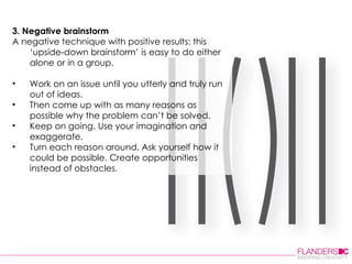 3. Negative brainstorm A negative technique with positive results: this ‘upside-down brainstorm’ is easy to do either alone or in a group.  Work on an issue until you utterly and truly run out of ideas.  Then come up with as many reasons as possible why the problem can’t be solved.  Keep on going. Use your imagination and exaggerate.  Turn each reason around. Ask yourself how it could be possible. Create opportunities instead of obstacles.  