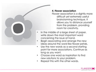 4. Flower association Flower association is a slightly more difficult yet extremely useful brainstorming technique. It allows you to distance yourself from the problem, providing room for creativity. In the middle of a large sheet of paper, write down the most important word concerning the issue at hand.  Begin associating and arrange the new ideas around the word like flower petals.  Use the new words as a second starting point for more associations. Continue as long as you want.  Choose one word as inspiration to find new solutions to your problem.  Repeat this with the other words.  