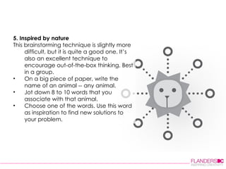 5. Inspired by nature This brainstorming technique is slightly more difficult, but it is quite a good one. It’s also an excellent technique to encourage out-of-the-box thinking. Best in a group.  On a big piece of paper, write the name of an animal -- any animal.  Jot down 8 to 10 words that you associate with that animal.  Choose one of the words. Use this word as inspiration to find new solutions to your problem.  