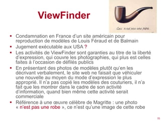 ViewFinder
 Condamnation en France d’un site américain pour
  reproduction de modèles de Louis Féraud et de Balmain
 Jugement exécutable aux USA ?
 Les activités de ViewFinder sont garanties au titre de la liberté
  d’expression, qui couvre les photographies, qui plus est celles
  faites à l’occasion de défilés publics
 En présentant des photos de modèles plutôt qu’en les
  décrivant verbalement, le site web ne faisait que véhiculer
  une nouvelle au moyen du mode d’expression le plus
  approprié. Il n’a pas copié les modèles des couturiers, il n’a
  fait que les montrer dans le cadre de son activité
  d’information, quand bien même cette activité serait
  commerciale
 Référence à une œuvre célèbre de Magritte : une photo
  « n’est pas une robe », ce n’est qu’une image de cette robe

                                                                      31
 