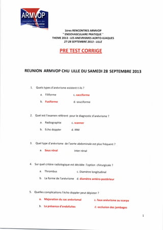 lères RENCONTRES ARMVOP
'' ENDOVASCULAIRE PRATIQUE ''
THEME 2013 : tES ANEVRISMES AORTO-ItlAQUES
27-28 SEPTEMBRE 2073 - LILLE
PRE TEST CORRIGE
REUNION ARMVOP CHU TILLE DU SAMEDI 28 SEPTEMBRE 2013
1. Quels types d'anévrisme existent-t-ils ?
a. Filiforme
b. Fusiforme
Quel est l'examen référent
a. Radiographie
b. Echo doppler
c. sacciforme
d. souciforme
pour le diagnostic d'anévrisme ?
c. scanner
d. IRM
Quel type d'anévrisme de l'aorte abdominale est plus fréquent ?
a. Sous rénal inter rénal
4. Sur quel critère radiologique est décidée l,option chirurgicale ?
a. Thrombus c. Diamètre longitudinal
b. La forme de l'anévrisme d. diamètre antéro-postérieur
5. Quelles complications l'écho doppler peut dépister ?
a, Majoration du sac anévrismal
b. La présence d'endofuites
c. faux anévrisme au scarpa
d. occlusion des jambages
 