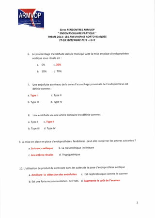 lèr€s RENCONTRES ARMVOP
" ENDOVASCUTAIRE PRATIQUE "
THEME 2013 : lES ANEVRISMES AORTOILIAQUES
27.28 SEPrEMBRE 2073 - LILLE
6. Le pourcentage d'endofuite dans le mois qui suite la mise en place d'endoprothèse
aortioue sous rénale est :
a. o% c.2@6
b. s0% d.70%
7. Une endofuite au niveau de la zone d'accrochage proximale de l'endoprothèse est
définie comme :
a. Type I
b. Type lll
c. Type ll
d. Type lV
8. Une endofuite via une artère lombaire est définie comme :
a. Type I c. Type ll
b. Type lll d. TYPe lV
9. La mise en place en place d'endoprothèses fenêstrées peut-elle concerner les artères suivantes ?
a. Le tronc coeliaque b. La mésentérique inférieure
c. Les artères rénales d. I hypogastrique
10. L,utilisation de produit de contraste dans les suites de la pose d'endoprothèse aortique
a. Améliore la détection des endofuites c. Est néphrotoxique comme le scanner
b. Est une forte recommandation de I'HAS d' Augmente le coût de l'examen
 
