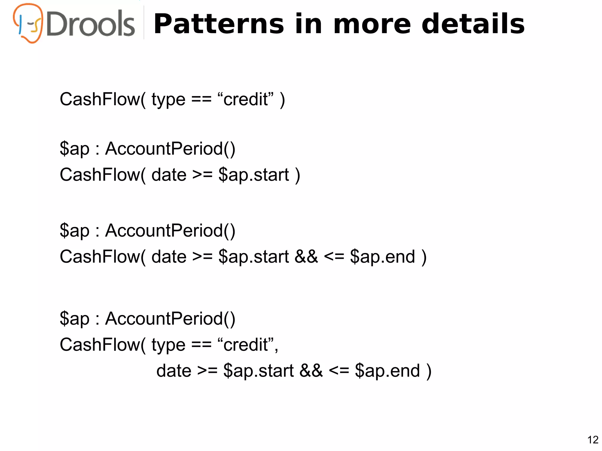 Patterns in more details

CashFlow( type == “credit” )

$ap : AccountPeriod()
CashFlow( date >= $ap.start )


$ap : AccountPeriod()
CashFlow( date >= $ap.start && <= $ap.end )


$ap : AccountPeriod()
CashFlow( type == “credit”,
           date >= $ap.start && <= $ap.end )


                                               12
 