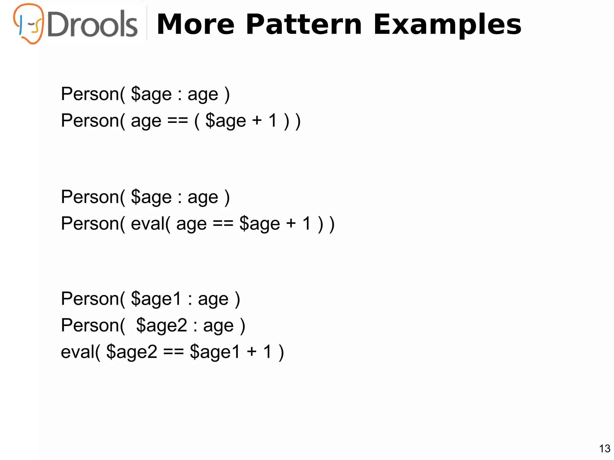 More Pattern Examples

Person( $age : age )
Person( age == ( $age + 1 ) )



Person( $age : age )
Person( eval( age == $age + 1 ) )



Person( $age1 : age )
Person( $age2 : age )
eval( $age2 == $age1 + 1 )




                                    13
 