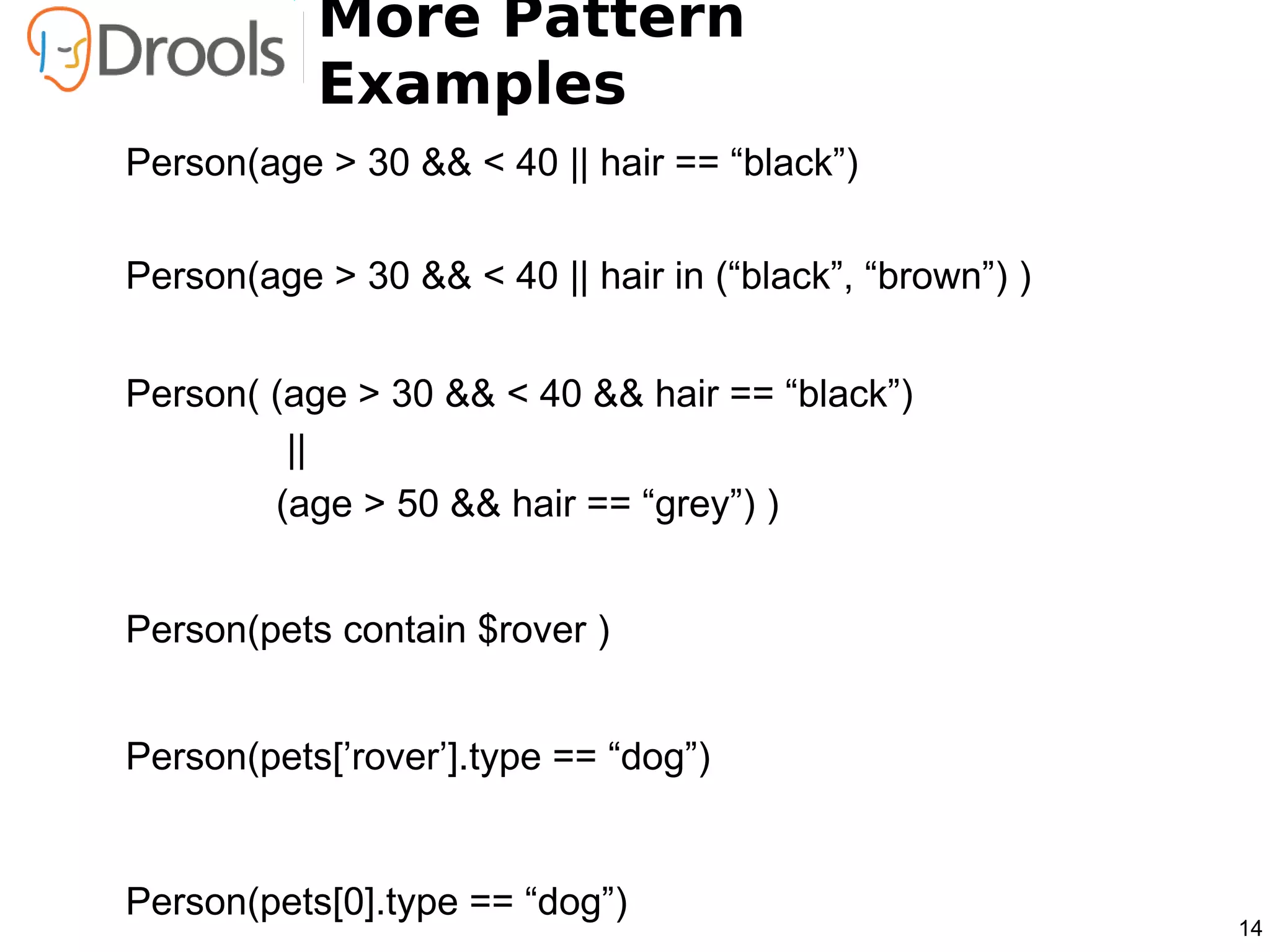 More Pattern
           Examples
Person(age > 30 && < 40 || hair == “black”)

Person(age > 30 && < 40 || hair in (“black”, “brown”) )


Person( (age > 30 && < 40 && hair == “black”)
         ||
        (age > 50 && hair == “grey”) )


Person(pets contain $rover )


Person(pets[’rover’].type == “dog”)


Person(pets[0].type == “dog”)
                                                          14
 