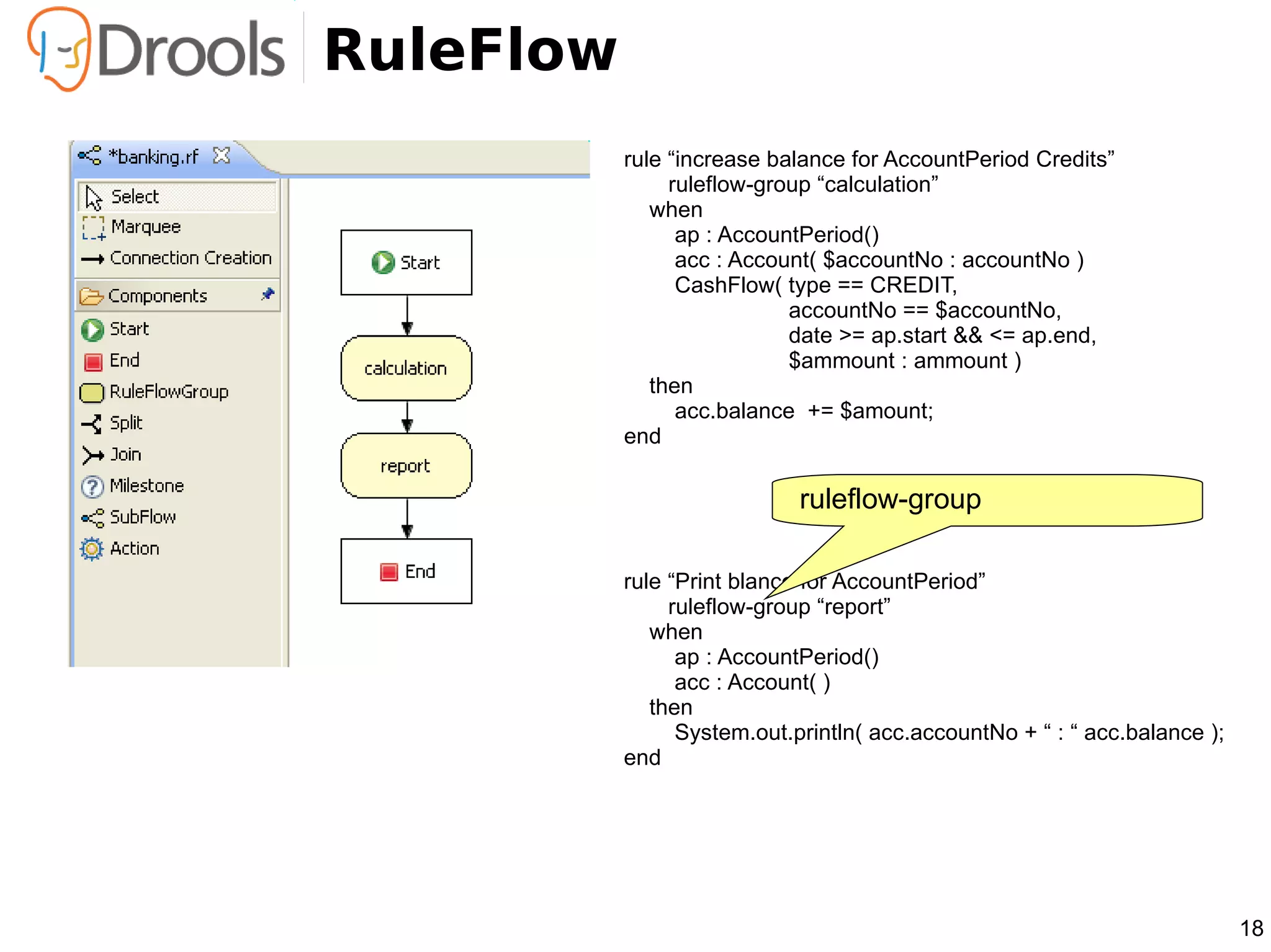 RuleFlow
           rule “increase balance for AccountPeriod Credits”
                ruleflow-group “calculation”
              when
                 ap : AccountPeriod()
                 acc : Account( $accountNo : accountNo )
                 CashFlow( type == CREDIT,
                            accountNo == $accountNo,
                            date >= ap.start && <= ap.end,
                            $ammount : ammount )
              then
                 acc.balance += $amount;
           end

                             ruleflow-group

           rule “Print blance for AccountPeriod”
                ruleflow-group “report”
              when
                 ap : AccountPeriod()
                 acc : Account( )
              then
                 System.out.println( acc.accountNo + “ : “ acc.balance );
           end




                                                                            18
 