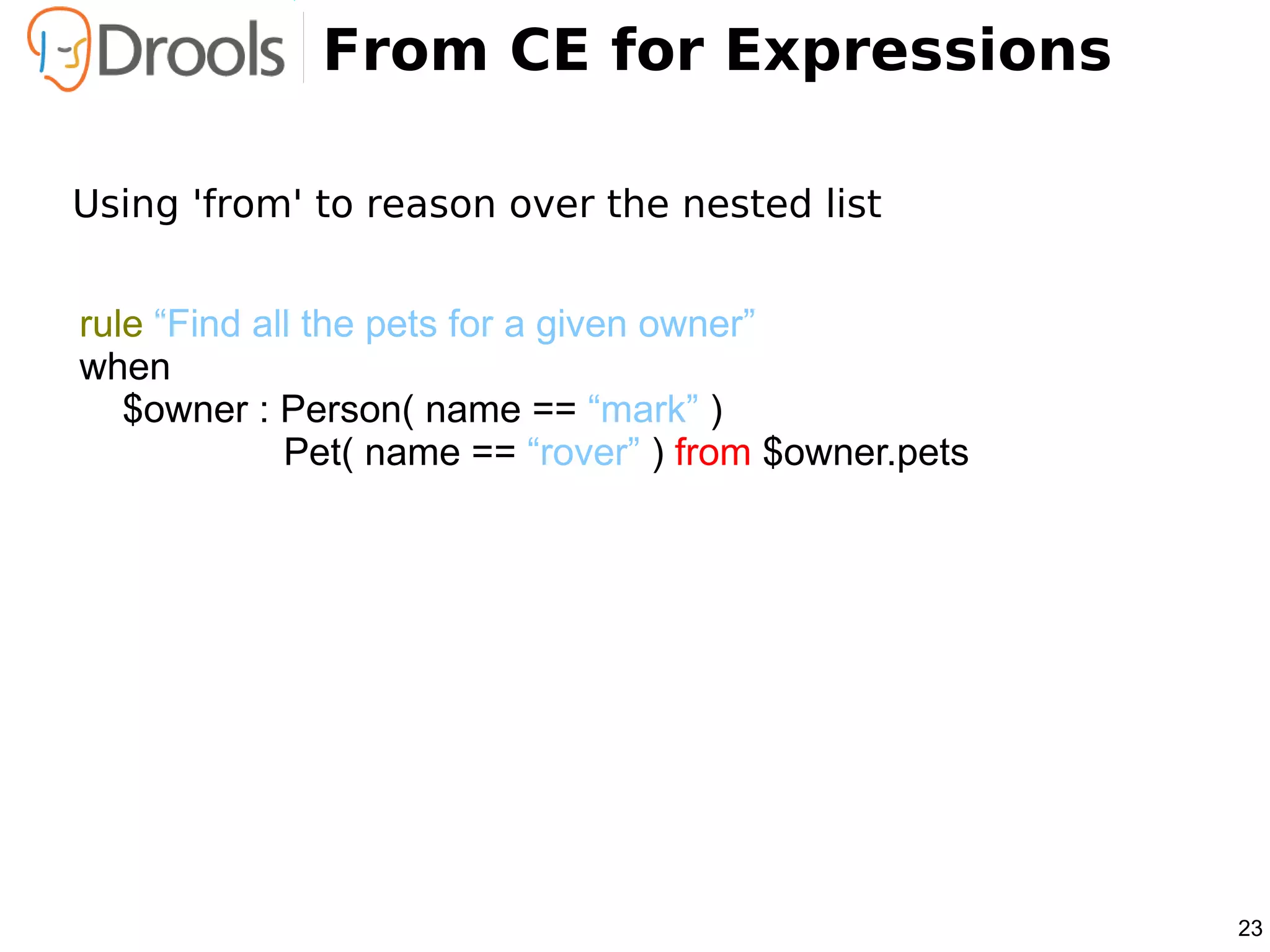 From CE for Expressions

Using 'from' to reason over the nested list


rule “Find all the pets for a given owner”
when
   $owner : Person( name == “mark” )
             Pet( name == “rover” ) from $owner.pets




                                                       23
 