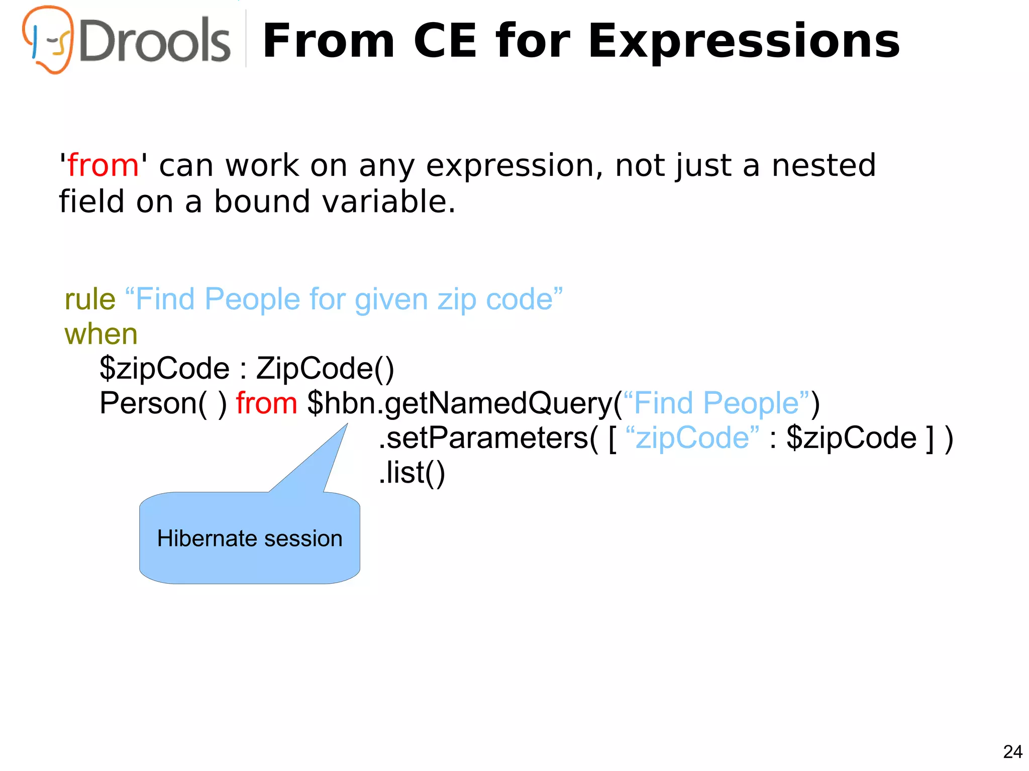 From CE for Expressions

'from' can work on any expression, not just a nested
field on a bound variable.


rule “Find People for given zip code”
when
   $zipCode : ZipCode()
   Person( ) from $hbn.getNamedQuery(“Find People”)
                        .setParameters( [ “zipCode” : $zipCode ] )
                        .list()

      Hibernate session




                                                                     24
 
