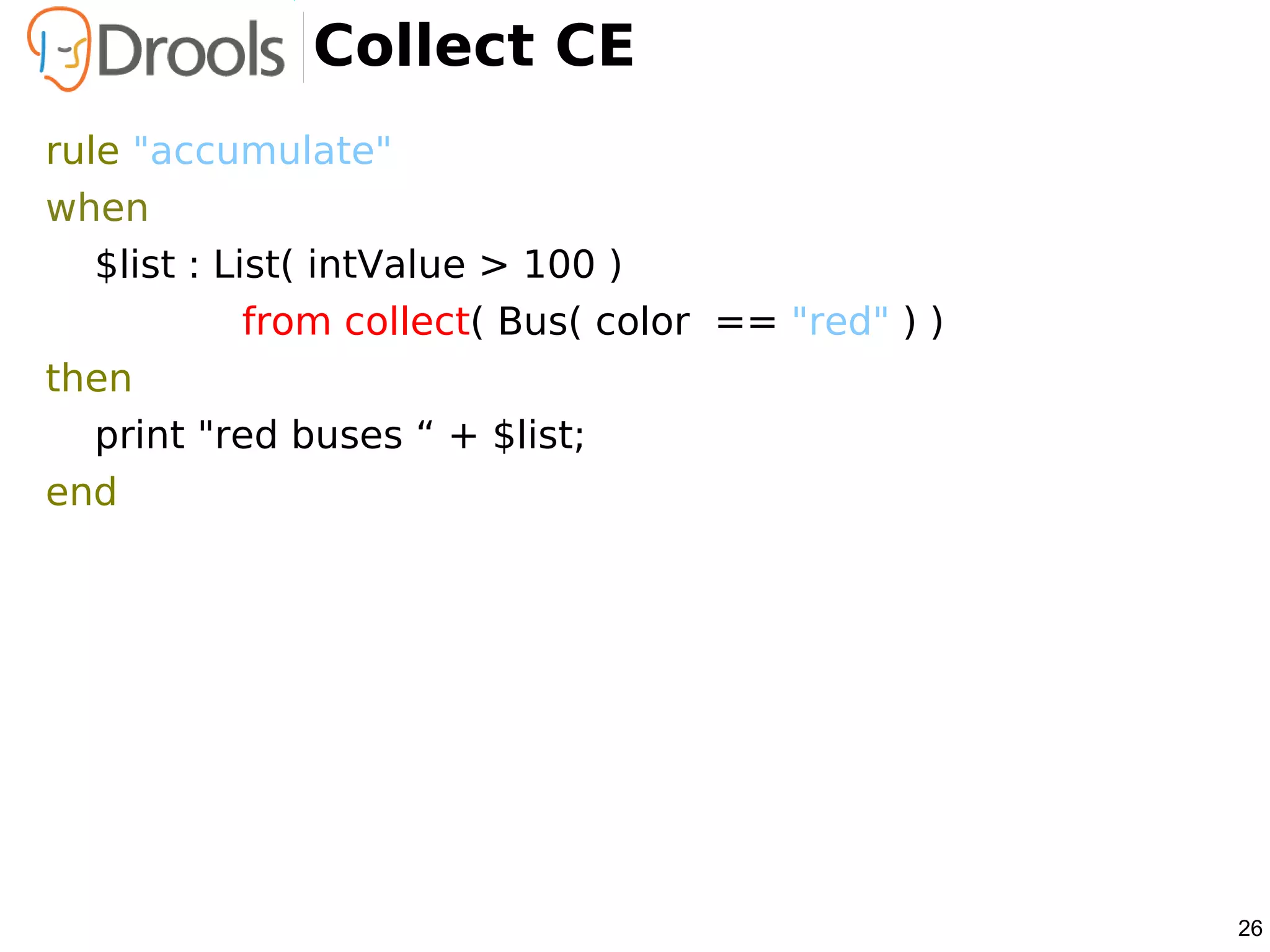 Collect CE
rule "accumulate"
when
   $list : List( intValue > 100 )
             from collect( Bus( color == "red" ) )
then
   print "red buses “ + $list;
end




                                                     26
 