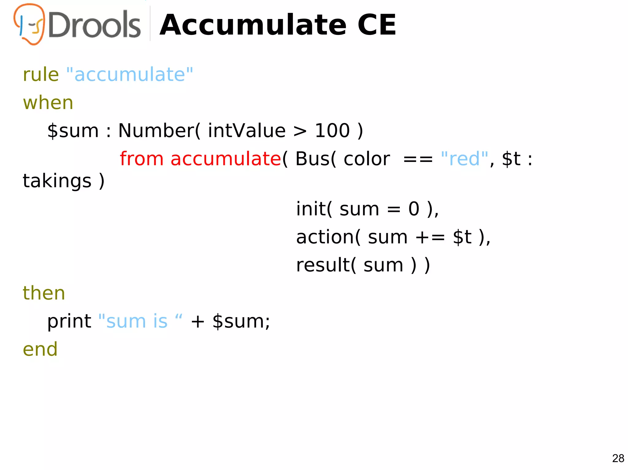 Accumulate CE
rule "accumulate"
when
   $sum : Number( intValue > 100 )
           from accumulate( Bus( color == "red", $t :
takings )
                            init( sum = 0 ),
                            action( sum += $t ),
                            result( sum ) )
then
   print "sum is “ + $sum;
end




                                                        28
 