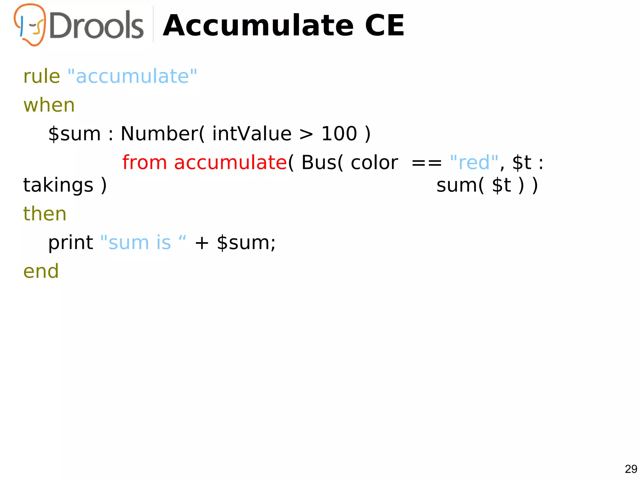 Accumulate CE
rule "accumulate"
when
   $sum : Number( intValue > 100 )
           from accumulate( Bus( color == "red", $t :
takings )                                sum( $t ) )
then
   print "sum is “ + $sum;
end




                                                        29
 