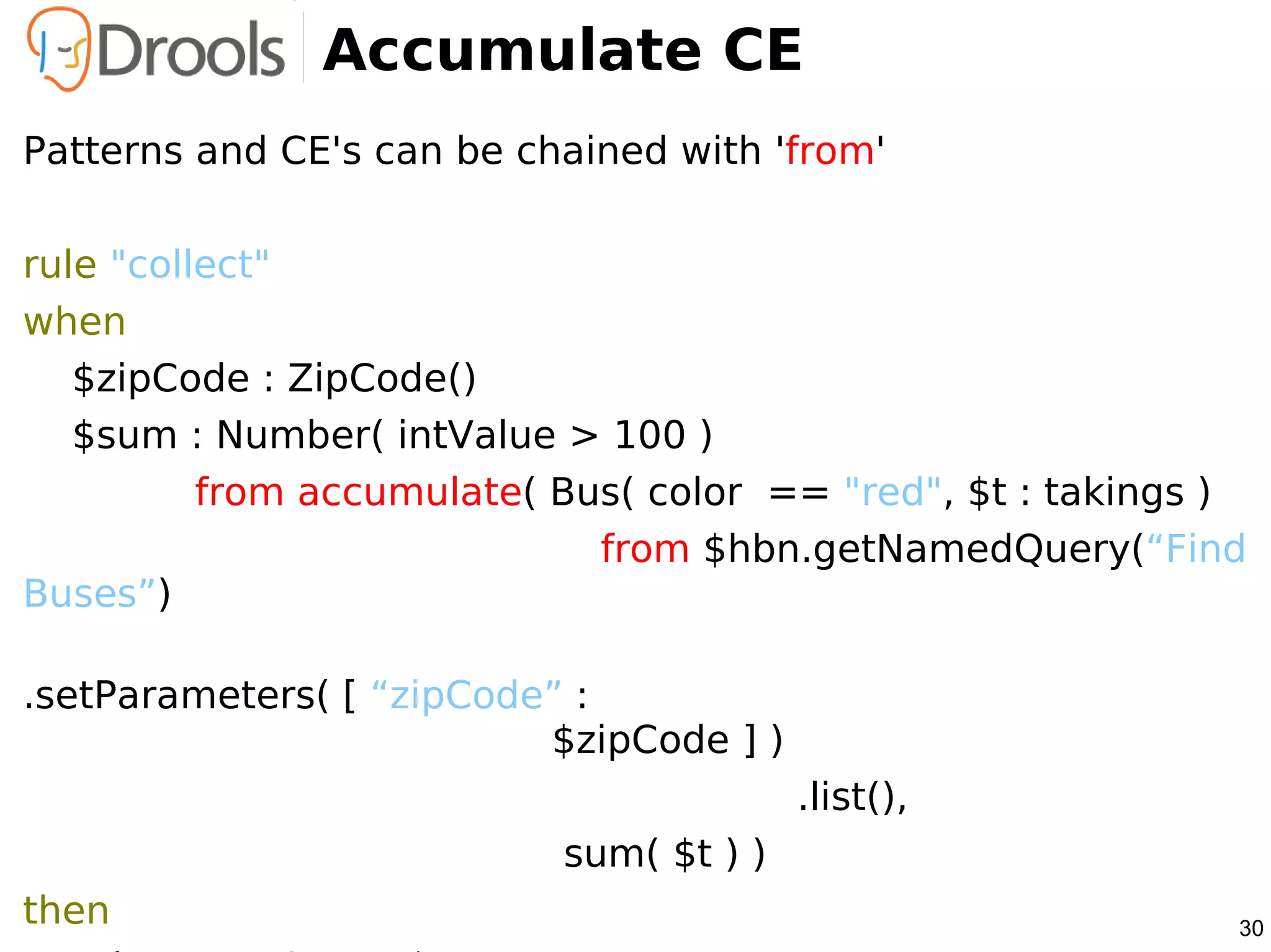 Accumulate CE
Patterns and CE's can be chained with 'from'

rule "collect"
when
   $zipCode : ZipCode()
   $sum : Number( intValue > 100 )
          from accumulate( Bus( color == "red", $t : takings )
                             from $hbn.getNamedQuery(“Find
Buses”)

.setParameters( [ “zipCode” :
                          $zipCode ] )
                                         .list(),
                           sum( $t ) )
then                                                         30
 