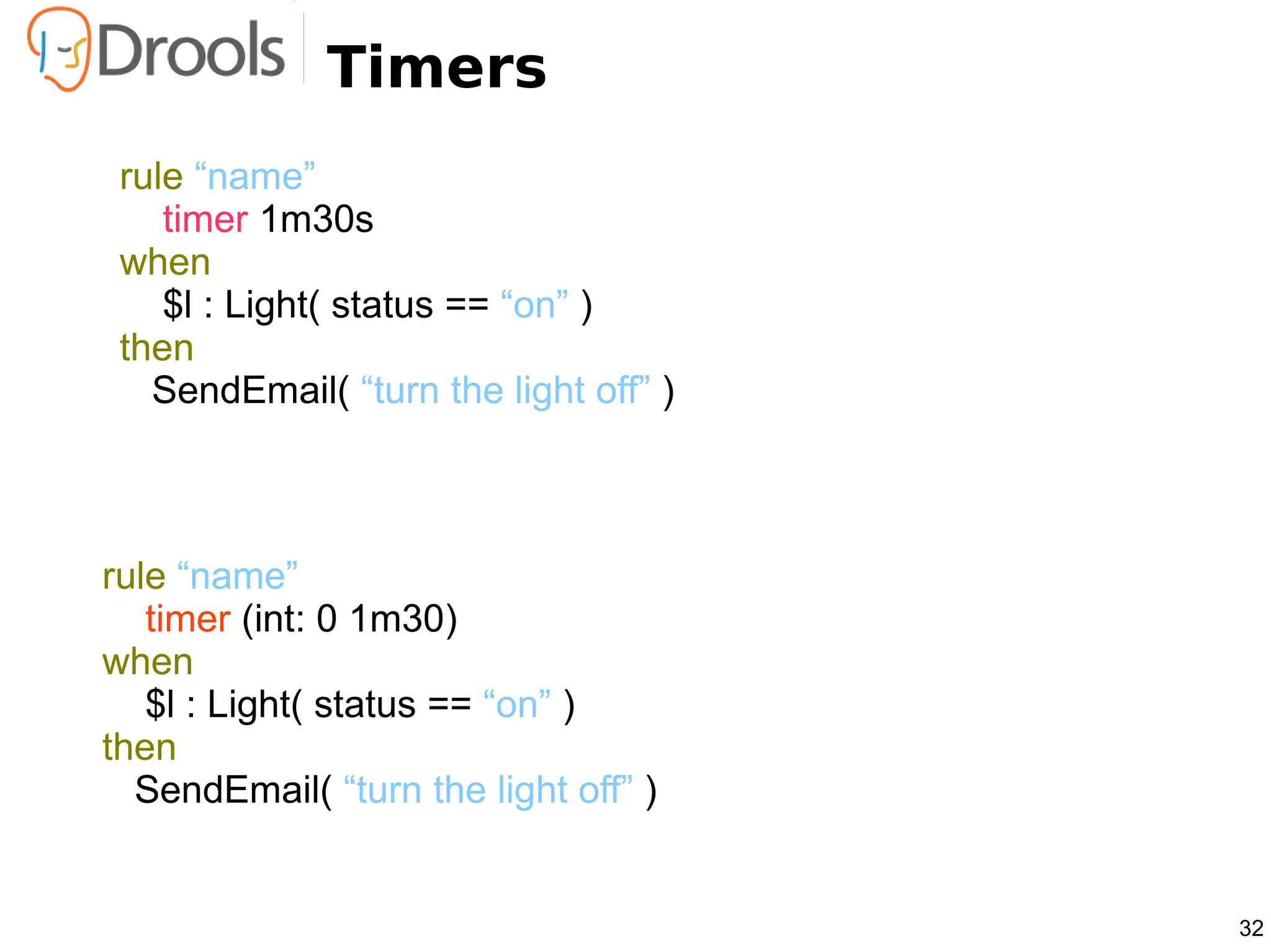 Timers
 rule “name”
    timer 1m30s
 when
    $l : Light( status == “on” )
 then
   SendEmail( “turn the light off” )



rule “name”
   timer (int: 0 1m30)
when
   $l : Light( status == “on” )
then
  SendEmail( “turn the light off” )


                                       32
 