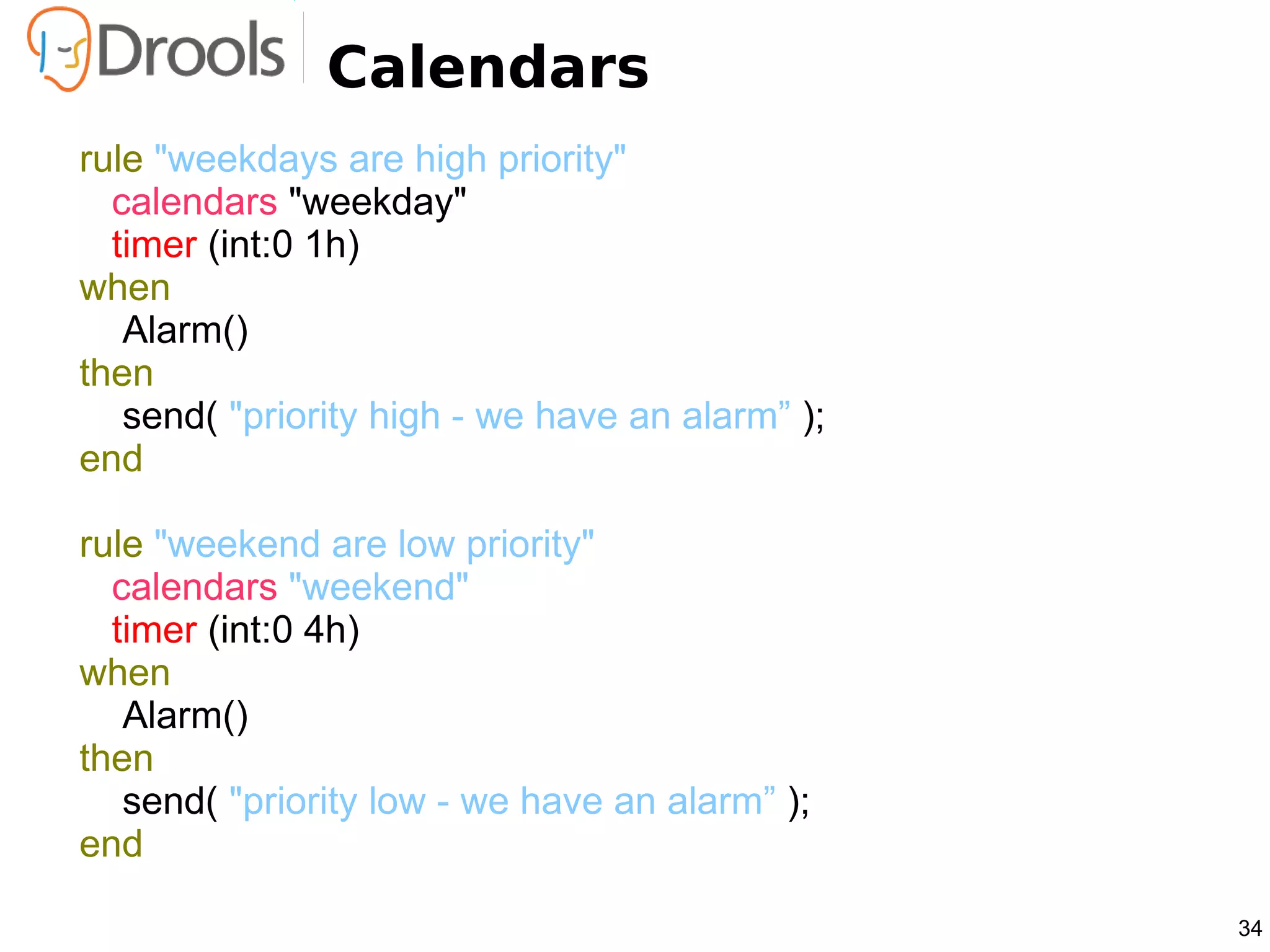Calendars
rule "weekdays are high priority"
  calendars "weekday"
  timer (int:0 1h)
when
   Alarm()
then
   send( "priority high - we have an alarm” );
end

rule "weekend are low priority"
  calendars "weekend"
  timer (int:0 4h)
when
   Alarm()
then
   send( "priority low - we have an alarm” );
end

                                                 34
 