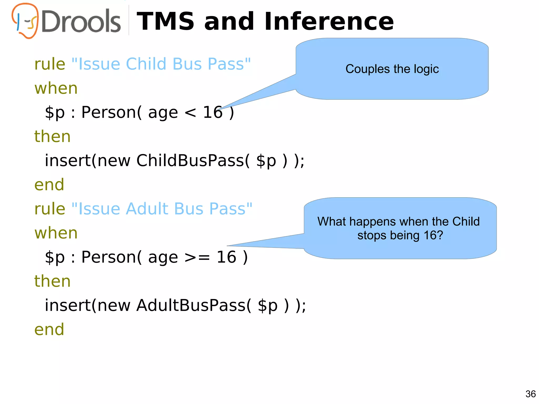 TMS and Inference
rule "Issue Child Bus Pass"             Couples the logic
when
 $p : Person( age < 16 )
then
 insert(new ChildBusPass( $p ) );
end
rule "Issue Adult Bus Pass"
                                    What happens when the Child
when                                      stops being 16?
 $p : Person( age >= 16 )
then
 insert(new AdultBusPass( $p ) );
end


                                                                  36
 