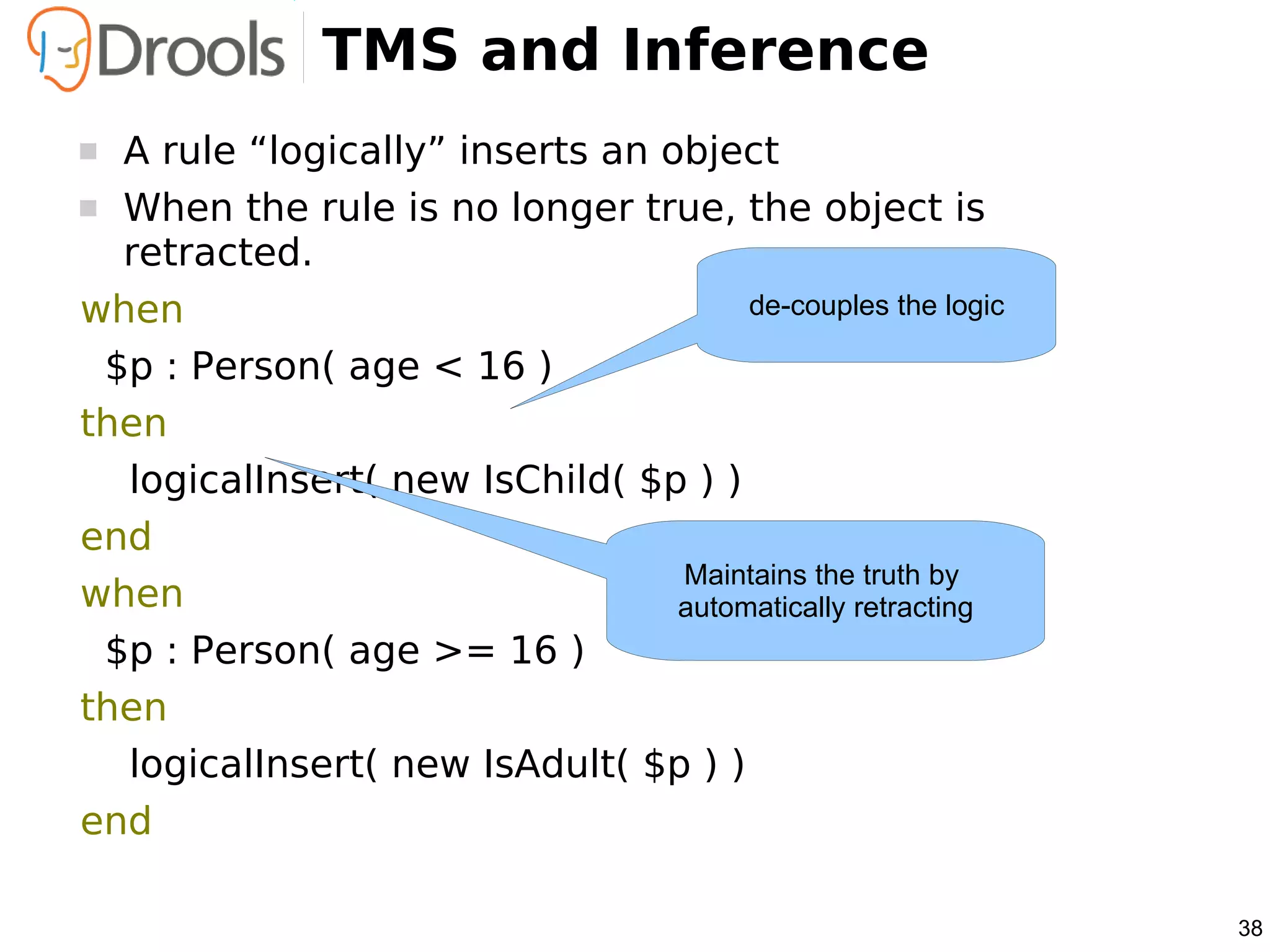 TMS and Inference
 A rule “logically” inserts an object
 When the rule is no longer true, the object is
  retracted.
when                                  de-couples the logic

 $p : Person( age < 16 )
then
  logicalInsert( new IsChild( $p ) )
end
                                 Maintains the truth by
when                             automatically retracting
 $p : Person( age >= 16 )
then
  logicalInsert( new IsAdult( $p ) )
end

                                                             38
 
