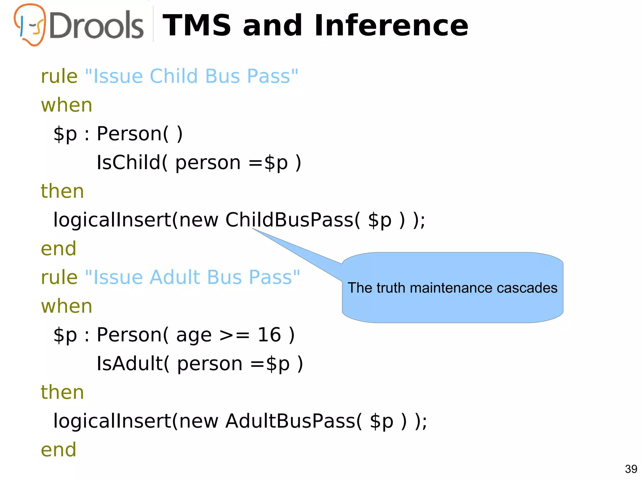 TMS and Inference
rule "Issue Child Bus Pass"
when
 $p : Person( )
       IsChild( person =$p )
then
 logicalInsert(new ChildBusPass( $p ) );
end
rule "Issue Adult Bus Pass"   The truth maintenance cascades
when
 $p : Person( age >= 16 )
       IsAdult( person =$p )
then
 logicalInsert(new AdultBusPass( $p ) );
end
                                                               39
 