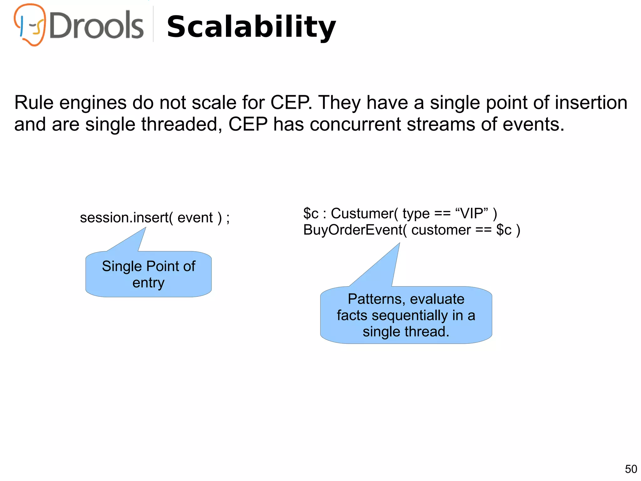 Scalability

Rule engines do not scale for CEP. They have a single point of insertion
and are single threaded, CEP has concurrent streams of events.



       session.insert( event ) ;   $c : Custumer( type == “VIP” )
                                   BuyOrderEvent( customer == $c )

          Single Point of
              entry
                                         Patterns, evaluate
                                       facts sequentially in a
                                           single thread.




                                                                       50
 