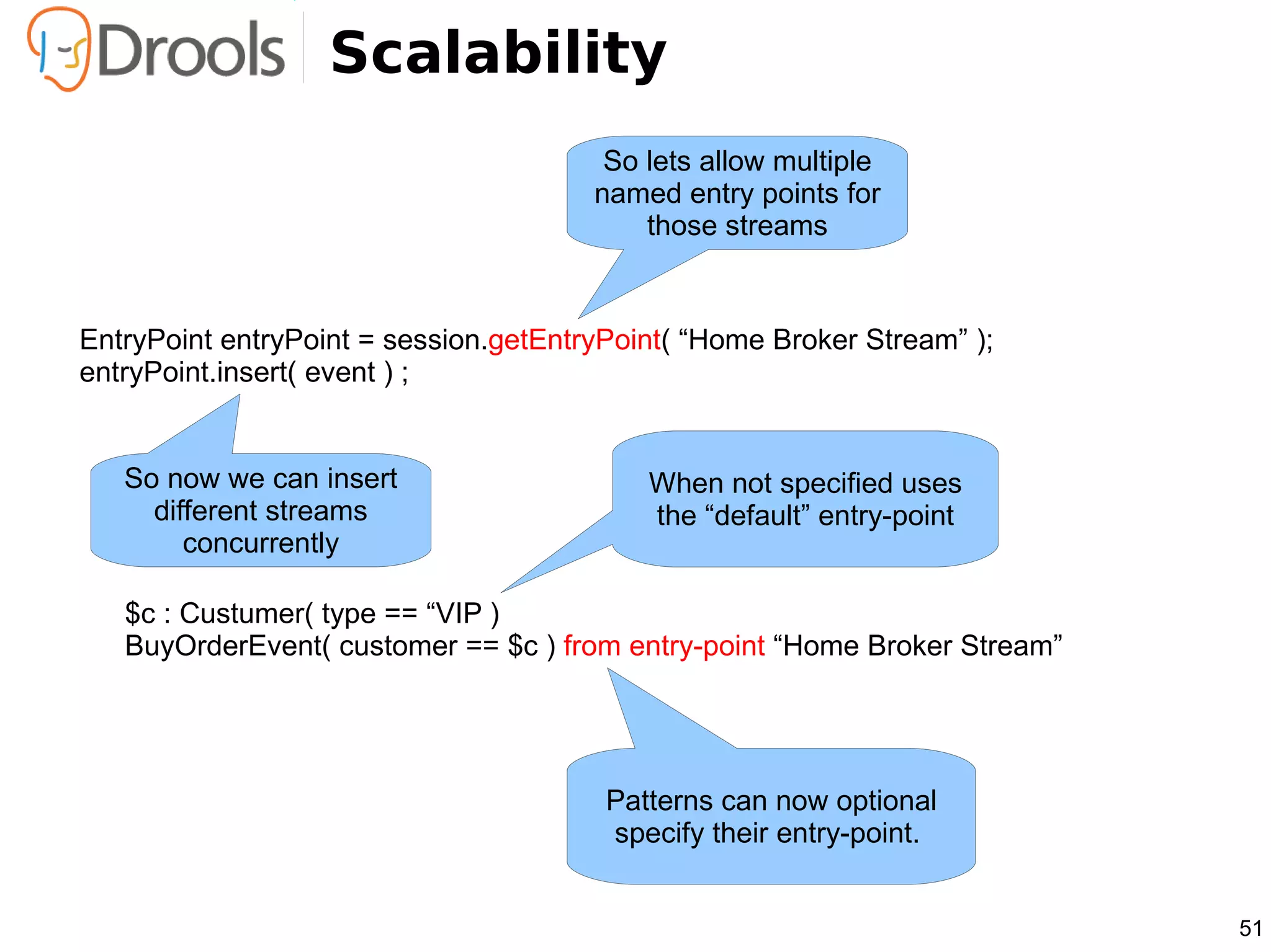 Scalability
                                        So lets allow multiple
                                       named entry points for
                                           those streams


EntryPoint entryPoint = session.getEntryPoint( “Home Broker Stream” );
entryPoint.insert( event ) ;


   So now we can insert                    When not specified uses
     different streams                     the “default” entry-point
        concurrently

   $c : Custumer( type == “VIP )
   BuyOrderEvent( customer == $c ) from entry-point “Home Broker Stream”




                                        Patterns can now optional
                                        specify their entry-point.


                                                                           51
 