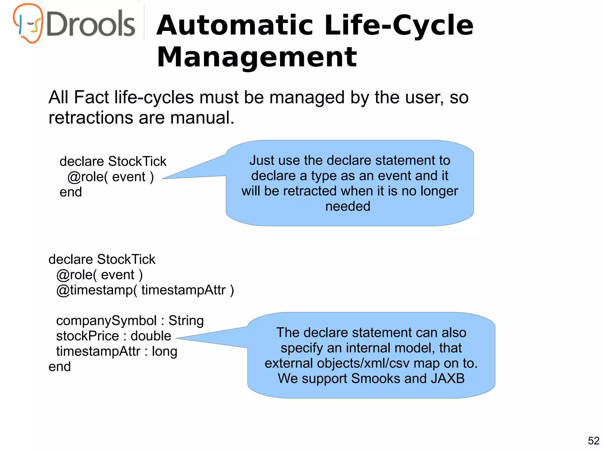 Automatic Life-Cycle
                Management
All Fact life-cycles must be managed by the user, so
retractions are manual.

 declare StockTick              Just use the declare statement to
  @role( event )                declare a type as an event and it
 end                           will be retracted when it is no longer
                                              needed


declare StockTick
 @role( event )
 @timestamp( timestampAttr )

 companySymbol : String
 stockPrice : double                 The declare statement can also
 timestampAttr : long                 specify an internal model, that
end                                external objects/xml/csv map on to.
                                     We support Smooks and JAXB



                                                                         52
 