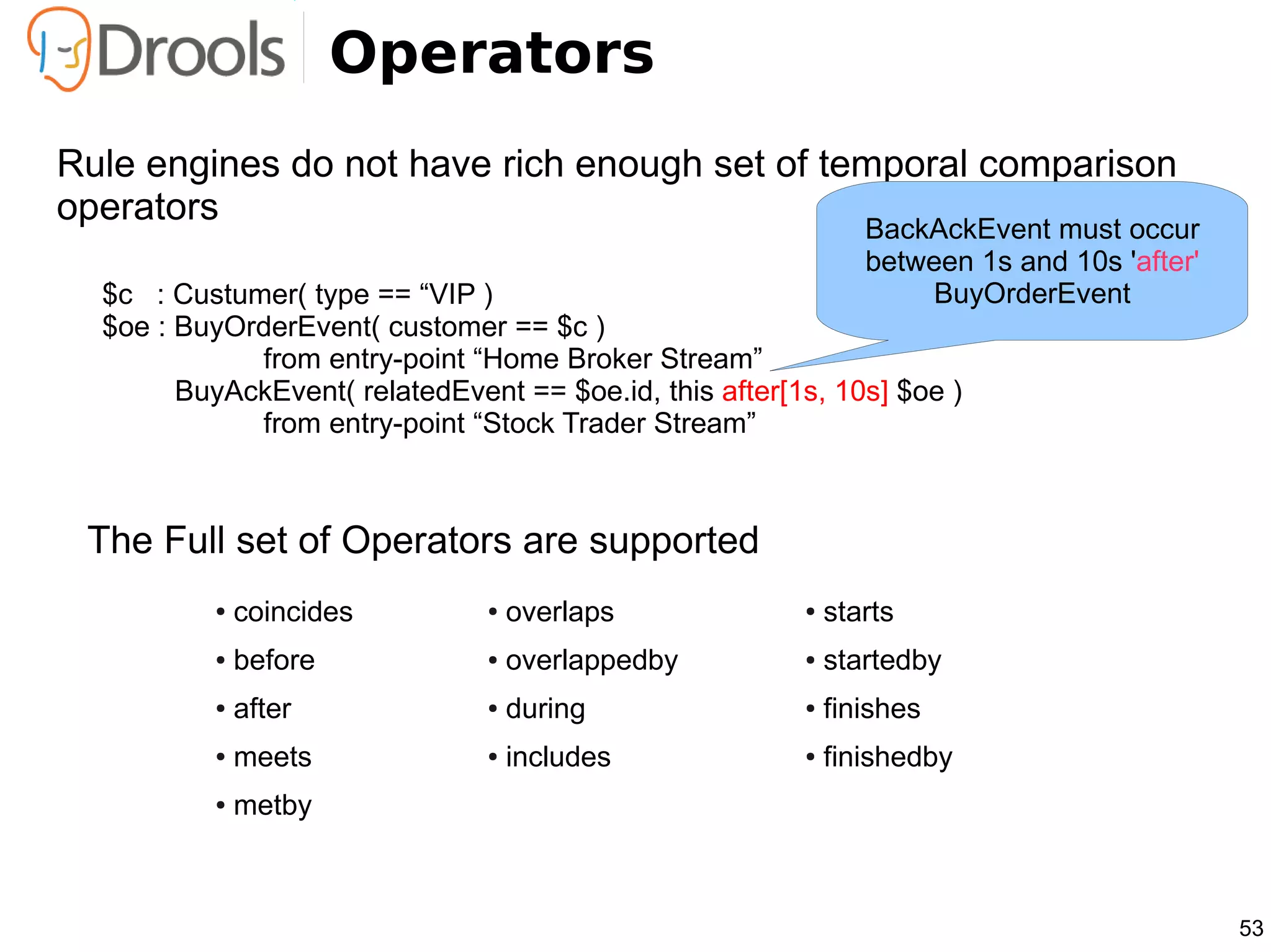 Operators
Rule engines do not have rich enough set of temporal comparison
operators                                     BackAckEvent must occur
                                                                between 1s and 10s 'after'
  $c : Custumer( type == “VIP )                                      BuyOrderEvent
  $oe : BuyOrderEvent( customer == $c )
             from entry-point “Home Broker Stream”
        BuyAckEvent( relatedEvent == $oe.id, this after[1s, 10s] $oe )
             from entry-point “Stock Trader Stream”



 The Full set of Operators are supported
          ●   coincides         ●   overlaps             ●   starts
          ●   before            ●   overlappedby         ●   startedby
          ●   after             ●   during               ●   finishes
          ●   meets             ●   includes             ●   finishedby
          ●   metby



                                                                                             53
 