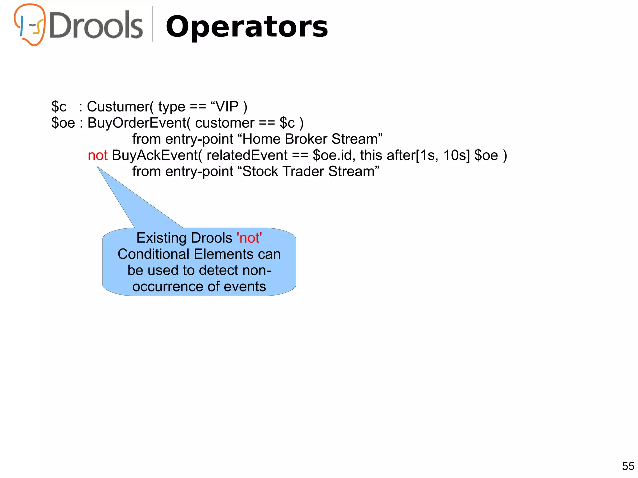 Operators

$c : Custumer( type == “VIP )
$oe : BuyOrderEvent( customer == $c )
            from entry-point “Home Broker Stream”
      not BuyAckEvent( relatedEvent == $oe.id, this after[1s, 10s] $oe )
            from entry-point “Stock Trader Stream”



             Existing Drools 'not'
          Conditional Elements can
           be used to detect non-
            occurrence of events




                                                                           55
 