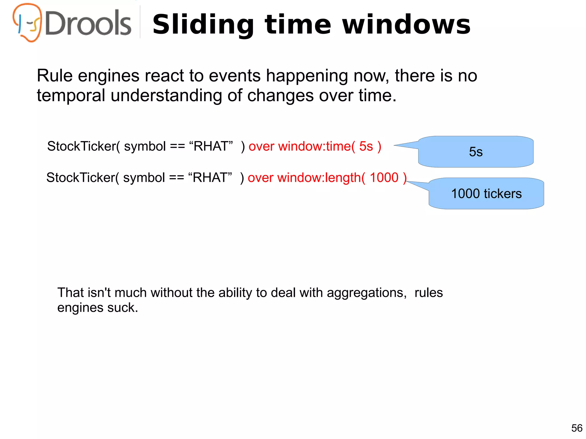 Sliding time windows
Rule engines react to events happening now, there is no
temporal understanding of changes over time.

 StockTicker( symbol == “RHAT” ) over window:time( 5s )                     5s
 StockTicker( symbol == “RHAT” ) over window:length( 1000 )
                                                                         1000 tickers




  That isn't much without the ability to deal with aggregations, rules
  engines suck.




                                                                                        56
 