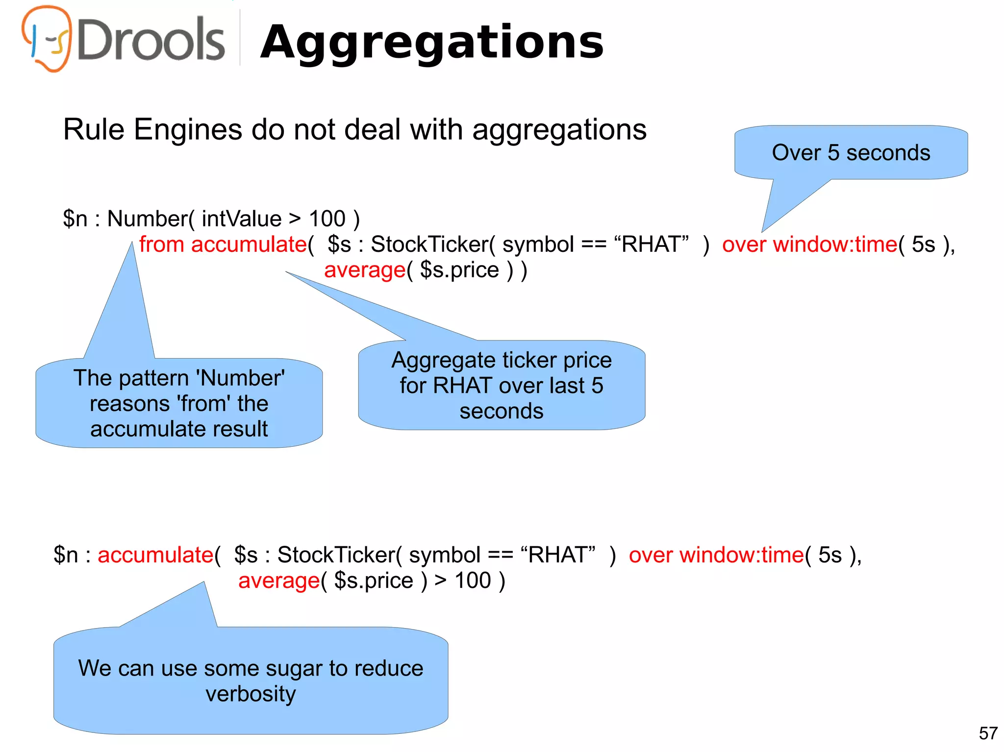 Aggregations
Rule Engines do not deal with aggregations
                                                                    Over 5 seconds

$n : Number( intValue > 100 )
       from accumulate( $s : StockTicker( symbol == “RHAT” ) over window:time( 5s ),
                         average( $s.price ) )


                                Aggregate ticker price
 The pattern 'Number'            for RHAT over last 5
  reasons 'from' the                   seconds
  accumulate result




$n : accumulate( $s : StockTicker( symbol == “RHAT” ) over window:time( 5s ),
                 average( $s.price ) > 100 )


  We can use some sugar to reduce
             verbosity
                                                                                       57
 