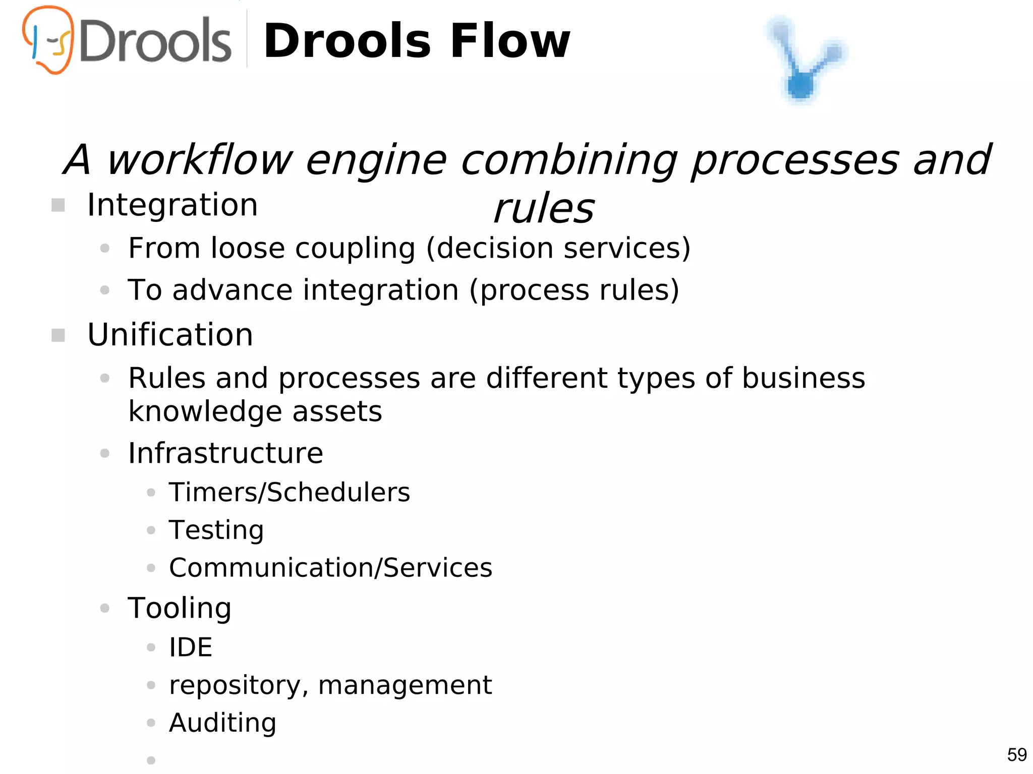 Drools Flow

 A workflow engine combining processes and
 Integration       rules
    ●   From loose coupling (decision services)
    ●   To advance integration (process rules)
   Unification
    ●   Rules and processes are different types of business
        knowledge assets
    ●   Infrastructure
         ●   Timers/Schedulers
         ●   Testing
         ●   Communication/Services
    ●   Tooling
         ●   IDE
         ●   repository, management
         ●   Auditing
         ●                                                    59
 