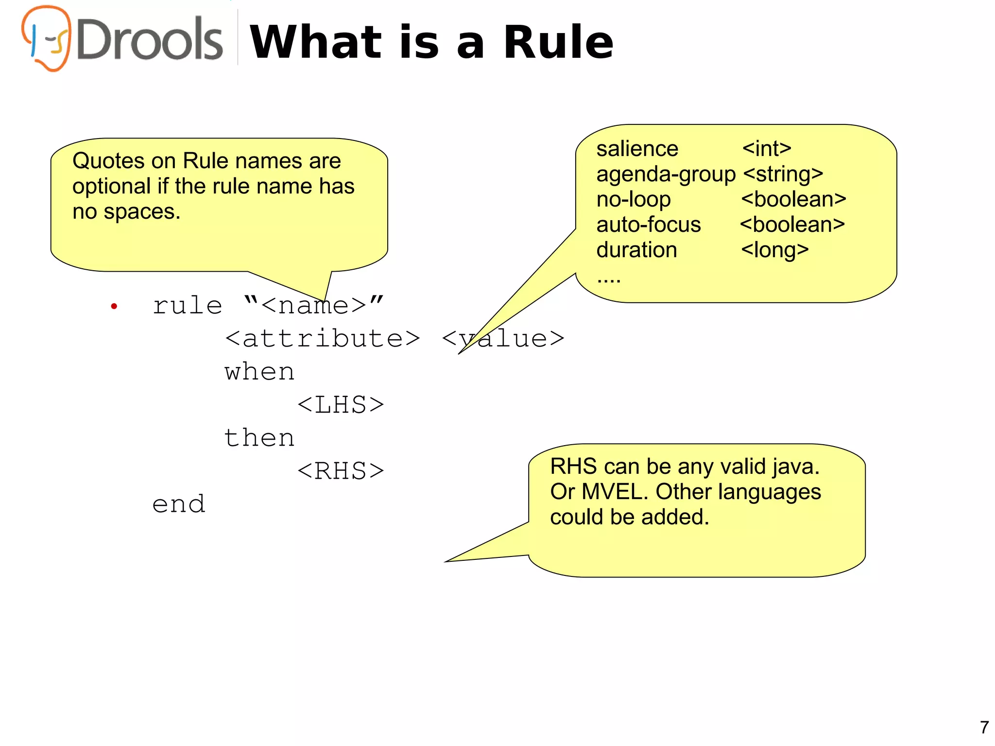 What is a Rule

                                     salience     <int>
Quotes on Rule names are
                                     agenda-group <string>
optional if the rule name has
                                     no-loop      <boolean>
no spaces.
                                     auto-focus  <boolean>
                                     duration     <long>
                                     ....
   • rule “<name>”
         <attribute> <value>
         when
             <LHS>
         then
             <RHS>         RHS can be any valid java.
                           Or MVEL. Other languages
     end                   could be added.




                                                              7
 