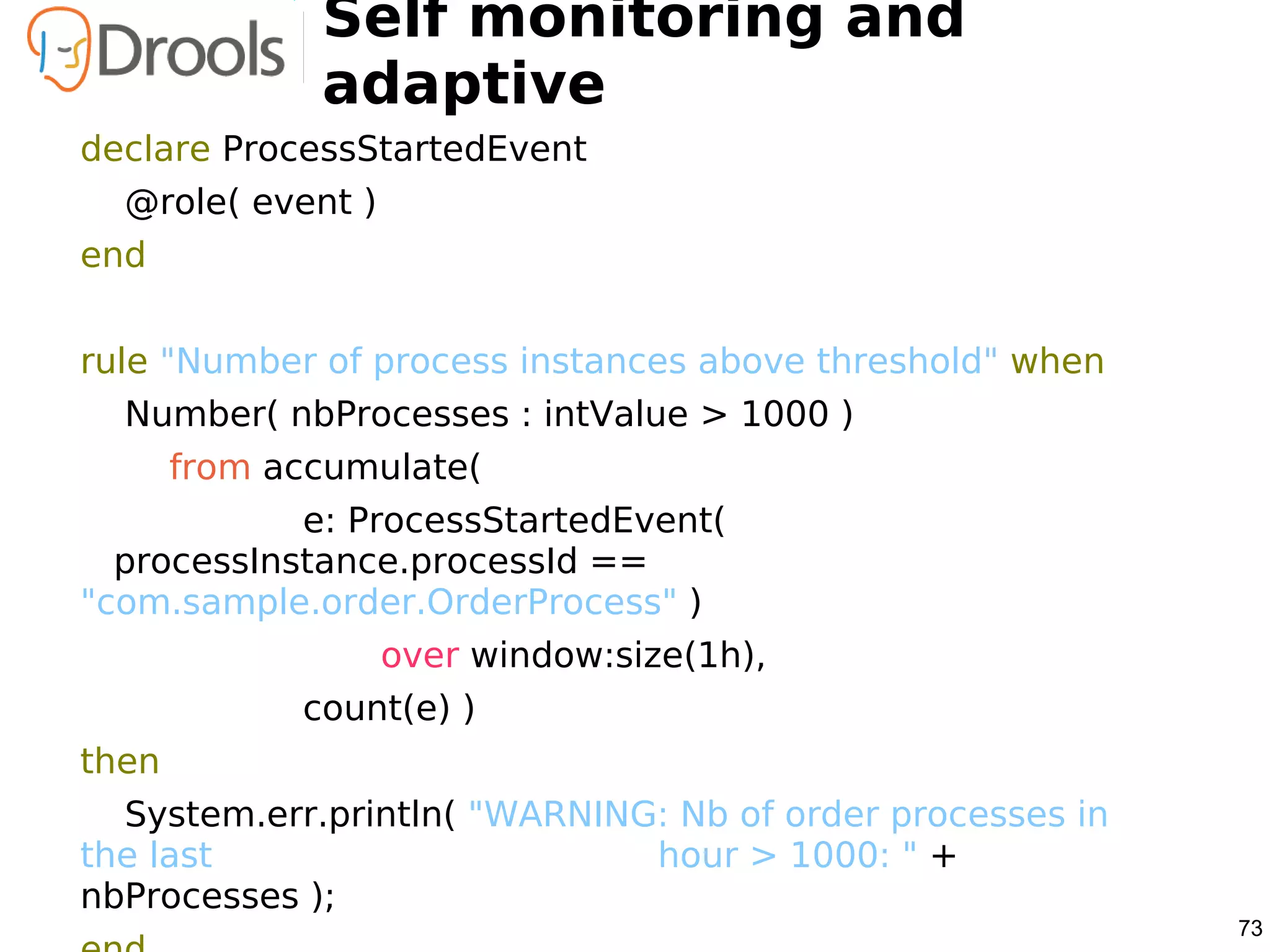 Self monitoring and
              adaptive
declare ProcessStartedEvent
  @role( event )
end


rule "Number of process instances above threshold" when
  Number( nbProcesses : intValue > 1000 )
       from accumulate(
            e: ProcessStartedEvent(
  processInstance.processId ==
"com.sample.order.OrderProcess" )
                   over window:size(1h),
             count(e) )
then
  System.err.println( "WARNING: Nb of order processes in
the last                      hour > 1000: " +
nbProcesses );
                                                           73
 